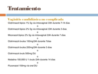 Tratamiento
Vaginitis candidiásica no complicada
•Clotrimazol tópico 1% 5g vía intravaginal /24h durante 7-14 días
                               o
•Clotrimazol tópico 2% 5g vía intravaginal /24h durante 3 días

                               o
•Miconazol tópico 2% 5g vía intravaginal /24h durante 7 días

                              o
•Clotrimazol óvulos 100mg/24h durante 7días
                               o
•Clotrimazol óvulos 200mg/24h durante 3 días

                               o
•Clotrimazol óvulo 500mg DU

                               o
•Nistatina 100.000 U 1 óvulo /24h durante 14 días

                               o
•Fluconazol 150mg vía oral DU
 