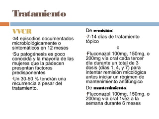 Tratamiento
VVCR                           De remisión:
                               •7-14 días de tratamiento
•≥4 episodios documentados
microbiológicamente o          tópico
sintomáticos en 12 meses                      o
•Su patogénesis es poco        •Fluconazol 100mg, 150mg, o

conocida y la mayoría de las   200mg vía oral cada tercer
mujeres que la padecen         día durante un total de 3
presentan factores             dosis (días 1, 4, y 7) para
predisponentes                 intentar remisión micológica
•Un 30-50 % tendrán una        antes iniciar un régimen de
recurrencia a pesar del        mantenimiento antifúngico
tratamiento.                   De mantenimiento:
                               •Fluconazol 100mg, 150mg, o
                               200mg vía oral 1vez a la
                               semana durante 6 meses
 
