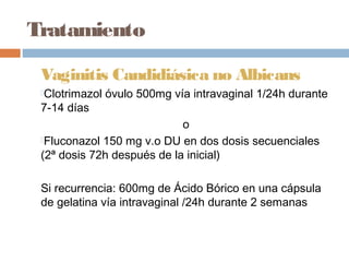 Tratamiento

 Vaginitis Candidiásica no Albicans
 Clotrimazol   óvulo 500mg vía intravaginal 1/24h durante
 7-14 días
                            o
 Fluconazol 150 mg v.o DU en dos dosis secuenciales
 (2ª dosis 72h después de la inicial)

 Si recurrencia: 600mg de Ácido Bórico en una cápsula
 de gelatina vía intravaginal /24h durante 2 semanas
 
