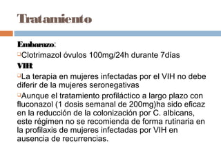 Tratamiento
Embarazo:
Clotrimazol óvulos 100mg/24h durante 7días

VIH:
La terapia en mujeres infectadas por el VIH no debe

diferir de la mujeres seronegativas
Aunque el tratamiento profiláctico a largo plazo con

fluconazol (1 dosis semanal de 200mg)ha sido eficaz
en la reducción de la colonización por C. albicans,
este régimen no se recomienda de forma rutinaria en
la profilaxis de mujeres infectadas por VIH en
ausencia de recurrencias.
 