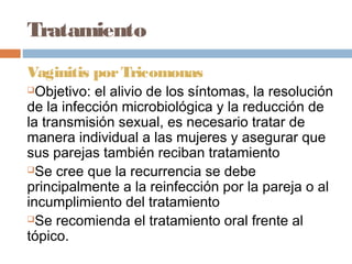 Tratamiento
Vaginitis por Tricomonas
 Objetivo: el alivio de los síntomas, la resolución
de la infección microbiológica y la reducción de
la transmisión sexual, es necesario tratar de
manera individual a las mujeres y asegurar que
sus parejas también reciban tratamiento
Se cree que la recurrencia se debe

principalmente a la reinfección por la pareja o al
incumplimiento del tratamiento
Se recomienda el tratamiento oral frente al

tópico.
 