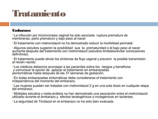 Tratamiento
Embarazo:
 La infección por tricomoniasis vaginal ha sido asociada  ruptura prematura de
membranas, parto prematuro y bajo peso al nacer
El tratamiento con metronidazol no ha demostrado reducir la morbilidad perinatal.

Algunos estudios sugieren la posibilidad que la prematuridad o el bajo peso al nacer 
aumenta después del tratamiento con metronidazol (estudios limitados/evitar conclusiones
definitivas).
El tratamiento puede aliviar los síntomas de flujo vaginal y prevenir la posible transmisión
al recién nacido.
Los médicos debemos aconsejar a las pacientes sobre los riesgos y beneficios
 y comunicar la opción de aplazar el tratamiento en embarazadas
asintomáticas hasta después de las 37 semanas de gestación.
En todas embarazadas sintomáticas debe considerarse el tratamiento con
independencia del momento del embarazo.
Las mujeres pueden ser tratadas con metronidazol 2 g en una sola dosis en cualquier etapa
del embarazo.
Múltiples estudios y meta-análisis no han demostrado una asociación entre el metronidazol
utilizado durante el embarazo y  efectos teratogénicos o mutagénicos en lactantes.
La seguridad de Tinidazol en el embarazo no ha sido bien evaluada.
 