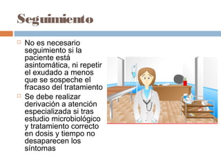 Seguimiento
   No es necesario
    seguimiento si la
    paciente está
    asintomática, ni repetir
    el exudado a menos
    que se sospeche el
    fracaso del tratamiento
   Se debe realizar
    derivación a atención
    especializada si tras
    estudio microbiológico
    y tratamiento correcto
    en dosis y tiempo no
    desaparecen los
    síntomas
 