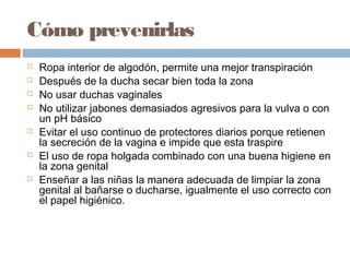 Cómo prevenirlas
   Ropa interior de algodón, permite una mejor transpiración
   Después de la ducha secar bien toda la zona
   No usar duchas vaginales
   No utilizar jabones demasiados agresivos para la vulva o con
    un pH básico
   Evitar el uso continuo de protectores diarios porque retienen
    la secreción de la vagina e impide que esta traspire
   El uso de ropa holgada combinado con una buena higiene en
    la zona genital
   Enseñar a las niñas la manera adecuada de limpiar la zona
    genital al bañarse o ducharse, igualmente el uso correcto con
    el papel higiénico.
 