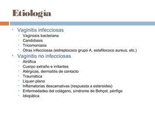 Etiología
   Vaginitis infecciosas
       Vaginosis bacteriana
       Candidiasis
       Tricomoniasis
       Otras infecciosas (estreptococo grupo A, estafilococo aureus, etc.)
   Vaginitis no infecciosas
       Atrófica
       Cuerpo extraño e irritantes
       Alérgicas, dermatitis de contacto
       Traumática
       Liquen plano
       Inflamatorias descamativas (respuesta a esteroides)
       Enfermedades del colágeno, síndrome de Behçet, pénfigo
       Idiopática
 