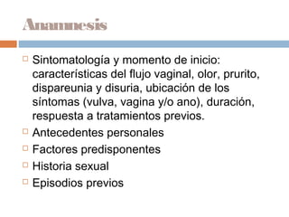 Anamnesis
   Sintomatología y momento de inicio:
    características del flujo vaginal, olor, prurito,
    dispareunia y disuria, ubicación de los
    síntomas (vulva, vagina y/o ano), duración,
    respuesta a tratamientos previos.
   Antecedentes personales
   Factores predisponentes
   Historia sexual
   Episodios previos
 