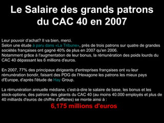 Le Salaire des grands patrons du CAC 40 en 2007 Leur pouvoir d’achat? Il va bien, merci.  Selon une étude  à paru dans «La Tribune» , près de trois patrons sur quatre de grandes sociétés françaises ont gagné 40% de plus en 2007 qu'en 2006.  Notamment grâce à l'augmentation de leur bonus, la rémunération des poids lourds du CAC 40 dépassant les 6 millions d'euros. En 2007, 77% des principaux dirigeants d'entreprises françaises ont vu leur rémunération bondir, faisant des PDG de l'Hexagone les patrons les mieux pays d'Europe, d'après l'étude de  Hay  Group . La rémunération annuelle médiane, c’est-à-dire le salaire de base, les bonus et les stock-options, des patrons des géants du CAC 40 (au moins 40.000 employés et plus de 40 milliards d'euros de chiffre d'affaires) se monte ainsi à : 6,175 millions d'euros 