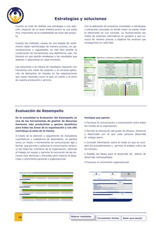 Estrategias y soluciones
Cuando se trata de diseñar una estrategia o una solu-        Con la aplicación de proyectos orientados a estrategias
ción, disponer de un buen análisis previo es una parte       o soluciones concretas es donde mejor se puede medir
muy importante de la probabilidad de éxito del proyec-       la efectividad de una consulta. La monitorización por
to.                                                          medio de sistemas informáticos le ayudará a que co-
                                                             nozca de manera precisa y objetiva los avances que
Cuando las múltiples causas de una bajada de rendi-          conseguimos en cada fase.
miento están identificadas de manera precisa, sin ge-
neralizaciones o vaguedades, es más fácil diseñar la
combinación de herramientas que deberemos usar, los
tiempos en que podrán emplearse y los resultados que
deberán ir alcanzando en cada momento.


Las soluciones a la mejora de resultados requieren con
frecuencia una visión de conjunto y la correcta aplica-
ción de elementos de impulso en las organizaciones
que vayan haciendo crecer el qué, el cuánto y el cómo
de nuestra producción o servicio.




Evaluación de Desempeño
En la actualidad la Evaluación del Desempeño es              Ventajas que aporta:
una de las herramientas de gestión de Recursos
                                                             • Favorece la comunicación y conocimiento entre todos
Humanos más productivas y genera beneficios
                                                             los niveles de la organización.
para todas las áreas de la organización y con ello
contribuye al éxito de la misma.                             • Permite la estimación del grado de eficacia, eficiencia
                                                             y efectividad con el que cada persona desarrolla
A través de la atención y seguimiento de indicadores
                                                             el trabajo diario.
cuantitativos y cualitativos de desempeño, se plantea
como un medio o herramienta de comunicación ágil y           • Concede información sobre el modo en que se cum-
formal, que permite y potencia el conocimiento recípro-      plen los procedimientos y permite el análisis crítico de
co de todos los miembros de la organización, estimula        los mismos.
el trabajo en equipo y permite la concreción de las ac-
                                                             • Estable las bases para el desarrollo de     planes de
ciones más efectivas y eficientes para mejorar el desa-
                                                             desarrollo individualizado.
rrollo y crecimiento personal y organizacional.
                                                             • Favorece el crecimiento organizacional




  10                                              Mejorar resultados
                                                                           Incrementar Ventas   Medir para decidir
 