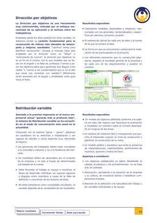 Dirección por objetivos
La Dirección por objetivos es una herramienta                     Resultados esperables:
muy controvertida, criticada por el enfoque me-
canicista de su aplicación y el rechazo entre los
                                                                  • Indicadores medibles, alcanzables y retadores, rela-
trabajadores.                                                        cionados con los generales, temporalizados y especí-
                                                                     ficos por persona, proyecto o puesto.
Empleada desde los años sesenta con éxito variable, no
debemos olvidar su carácter fundamental para la                   • El sistema de cálculo de cada uno de ellos y la fuente
consecución de índices más elevados de desem-                        de la que se tomará el dato.
peño y mejores resultados: “clarificar metas para
                                                                  • La forma en que se comunicará y potenciará la impli-
planificar actuaciones”. Aunque a menudo haya sido
                                                                     cación de los participantes en el proyecto.
empleada      por   la   dirección   como   un   “látigo”   o
“instrumento de control”, la dirección por objetivos no           • Los diferentes escenarios que su consecución plan-
es un fin en si misma, con lo que modelos que se ba-                 tearía, respecto al resultado general de la empresa y
sen en el engaño o la falta de confianza (“vamos a po-               de cada uno de los departamentos y puestos en
ner los objetivos altos para garantizar que lleguen a los            cuestión.
reales” o “vamos a ser conservadores que si no el año
que viene nos revientan con subidas”) difícilmente
serán asumidos por el equipo y empleados como guía
hacia el éxito.




Retribución variable
Asociado a la premisa imperante en el marco em-                   Resultados esperables:
presarial actual “ganarás más si produces más”,
                                                                  • Un modelo de objetivos definidos conforme a la cade-
el sistema de Retribución variable se ha converti-
                                                                     na de valor del negocio que favorezca la orientación
do en el modo de remuneración más usual en la
                                                                     a resultados sin interferir sobre el correcto desempe-
actualidad.
                                                                     ño en ninguna de las áreas.
Coherente con el sistema “ganar – ganar”, debemos
                                                                  • Un sistema de medición fácil y transparente que per-
ser cautelosos en su definición e implantación y ser
                                                                     mita al interesado conocer su nivel de consecución y
capaces de atender a varios aspectos muy relevantes
                                                                     planificar la consecución de su meta.
al negocio:
                                                                  • Un modelo público y equitativo que evite la presencia
• Las ganancias del trabajador deben estar vinculadas
                                                                     de interpretaciones, malentendidos, sentimientos de
  a su actividad y esfuerzo y no a la tendencia del mer-
                                                                     injusticia, agravios o tratos de favor.
  cado.
                                                                  Aspectos a considerar:
• Los resultados deben ser alcanzados por el conjunto
  de la empresa y no solo a través de determinadas                • Los objetivos establecidos no deben desatender la
  actividades de la misma.                                          calidad, el esfuerzo y los procedimientos: no se trata
                                                                    solo de cantidad.
• Debe fomentar el trabajo en equipo e incentivar el
  deseo de desarrollo individual, sin suponer agravios            • Adecuación, atendiendo a la situación de la empresa
  o disputas entre miembros a causa de la falta de                  y su cultura, de incorporar techos o establecer cum-
  definición o concreción de los factores de éxito.                 plimientos lineales.

                                                                  • Atención en la definición a la naturaleza del trabajo y
• No debe entenderse como consolidado encubierto: el
                                                                    las variables individuales y de equipo.
  variable depende de la variabilidad de los resultados.




Mejorar resultados                                                                                                      11
                            Incrementar Ventas      Medir para decidir
 