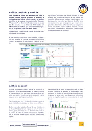 Análisis producto y servicio
Con frecuencia damos por sentado que todo el                     Es frecuente descubrir que hemos aportado un valor
mundo conoce nuestro producto o servicio, la                     añadido que no aprecia el cliente y que supone una
realidad es que bajo el mismo nombre se ocultan                  reducción del margen del producto o servicio y sin em-
servicios o productos completamente dispares:                    bargo que hay elementos que el cliente identifica como
“Formación” se denomina la academia de barrio                    necesarios en los que somos peores que nuestra com-
de     la   esquina   y    la   Harvard   University,   un       petencia. El camino a la “excelencia” pasa obligatoria-
“Boligrafo” es desde el que compramos de urgen-                  mente por adaptar nuestra oferta al mercado y revisar
cia en un quiosco hasta un “Mont Blanc”.                         de manera sistemática las reducciones y ampliaciones
                                                                 que debemos hacer en la misma.
Diferenciarnos y hacer que el cliente reconozca nues-
tros valores diferenciales.


Activar nuestro producto en sus prioridades o colocar-
nos por delante de nuestra competencia inmediata,
requiere un esfuerzo de identificación y puesta en va-
lor.




Análisis de canal
¿Dónde ofreceremos nuestra oferta de productos o                 La aparición de las redes sociales como canal de pres-
servicios? Si no hemos identificado de manera correcta           cripción complican el abanico de posibilidades, pero
el cliente objetivo con una buena segmentación es po-            confundir los canales de promoción, prescripción o ven-
sible que nuestra elección de canal nos cueste mucho             ta puede ser peligroso y además generar automática-
esfuerzo y nos aporte poco resultado.                            mente un impacto negativo en nuestra cuenta de resul-
                                                                 tados.
Hay canales naturales y canales definidos a medida de
cada uno de los servicios que se desea comercializar.


En los momentos actuales el canal directo vía internet
o el canal tradicional han dejado de ser un tema de
opción, para convertirse en una decisión en función de
la cadena de valor de nuestro servicio y las expectati-
vas de facilidad, identificación o pago que tiene nuestro
cliente.




                          Incrementar Ventas                                                                         19
 Mejorar resultados                             Medir para decidir
 