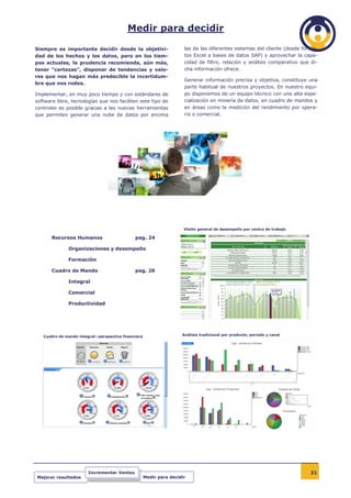 Medir para decidir

Siempre es importante decidir desde la objetivi-                      las de las diferentes sistemas del cliente (desde forma-
dad de los hechos y los datos, pero en los tiem-                      tos Excel a bases de datos SAP) y aprovechar la capa-
pos actuales, la prudencia recomienda, aún más,                       cidad de filtro, relación y análisis comparativo que di-
tener “certezas”, disponer de tendencias y valo-                      cha información ofrece.
res que nos hagan más predecible la incertidum-
                                                                      Generar información precisa y objetiva, constituye una
bre que nos rodea.
                                                                      parte habitual de nuestros proyectos. En nuestro equi-
Implementar, en muy poco tiempo y con estándares de                   po disponemos de un equipo técnico con una alta espe-
software libre, tecnologías que nos faciliten este tipo de            cialización en minería de datos, en cuadro de mandos y
controles es posible gracias a las nuevas herramientas                en áreas como la medición del rendimiento por opera-
que permiten generar una nube de datos por encima                     rio o comercial.




                                                                      Visión general de desempeño por centro de trabajo

       Recursos Humanos                       pag. 24

              Organizaciones y desempeño

              Formación

       Cuadro de Mando                        pag. 26

              Integral

              Comercial

              Productividad




   Cuadro de mando integral—perspectiva financiera                   Análisis tradicional por producto, periodo y canal




                        Incrementar Ventas                                                                                 21
Mejorar resultados                                   Medir para decidir
 