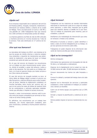Caso de éxito: LIMASA


¿Quién es?                                                       ¿Qué hicimos?

Es la empresa responsable de la realización del servicio         Trabajamos con los colectivos de mandos intermedios
de limpieza pública, recogida, transporte, tratamiento y         reforzando la distribución justa de la carga de trabajo
eliminación de residuos sólidos y urbanos de la ciudad           entre operarios, y sobre todo, haciendo que la gente
de Málaga. Tiene una facturación en torno a 100 M€ y             sepa que estamos atentos al detalle de lo que hace:
una plantilla de 1.800 trabajadores fijos que alcanza            “que su trabajo es importante para nosotros, para el
los 2.300 contratos en temporadas puntas de trabajo.             ciudadano, y para él”.

La empresa gestiona una flota de más de 400 vehículos            Diseñamos una metodología de intervención que evita-
y mantiene servicios en 3 turnos durante los 7 días de           se rechazos o miedos a los cambios.
la semana. Todo esto distribuido en 17 centros de tra-
                                                                 Enfocamos el proceso a conocer y poder identificar a
bajo.
                                                                 todos y cada uno de los trabajadores por su trabajo, no
                                                                 por las opiniones de terceros sobre ellos.
¿Por qué nos llamaron?
                                                                 Trabajamos en poder disponer de la información rele-
                                                                 vante de manera sencilla para tomar decisiones.
La naturaleza del trabajo era difícil: una empresa en la
que los grupos de interés internos y externos estaban
muy presentes y requerían de mecanismos que poten-               ¿Qué se ha conseguido?
ciaran la implicación y las ganas de hacer un trabajo
                                                                 Hemos conseguido:
excelente por parte de todos sus miembros.
                                                                 Informatizar las operaciones con encargados de más de
En el caso del servicio de limpieza nos encontramos
                                                                 50 años y no habituados a ordenadores
con un trabajo con poco reconocimiento social, rutina-
rio, dónde la suciedad, a pesar del esfuerzo, vuelve a           Disponer de la digitalización de la ciudad con más de
estar al día siguiente. Por otra parte es un trabajo soli-       32.000 tramos de calle, 70.000 alcorques de árboles…
tario, en el que el operario limpia una media cercana a
                                                                 Conocer diariamente los tramos de calle limpiados o
los 2,5km diarios de acerado.
                                                                 no.
El caso del servicio de recogida también es duro: el
                                                                 Conocer la calidad y cantidad del trabajo diario de cada
clima cálido de Málaga obliga a prestar el servicio con
                                                                 operario.
alta frecuencia y máxima eficiencia para evitar la apari-
ción de olores. Además la colaboración ciudadana, en             Disponer de la información de servicios y solicitudes
muchas barriadas, tiene mucho por recorrer aún, ya               ciudadanas y evitar duplicidad en trabajos y/o asisten-
que no son pocos los casos de bolsas de residuos fuera           cias a tareas ya resueltas.
de los contenedores y vehículos aparcados indebida-
mente que dificultan o impiden el acceso al servicio.            Cubrir con el mismo equipo una superficie casi un 20%
                                                                 superior.
Sumado a estos inconvenientes externos está la pre-
sión entre los propios compañeros por terminar el reco-          Simular y mejorar la planificación y cobertura de servi-
rrido en el menor tiempo posible.                                cios.

En definitiva, nos encontramos con un trabajo bien               Hemos podido mejorar el servicio manteniendo los cos-
retribuido, con mucha repercusión ciudadana, pero                tes.
poco reconocido y sometido a mucha presión externa e
interna.




  22                                                                                                Medir para decidir
                                                        Mejorar resultados    Incrementar Ventas
 