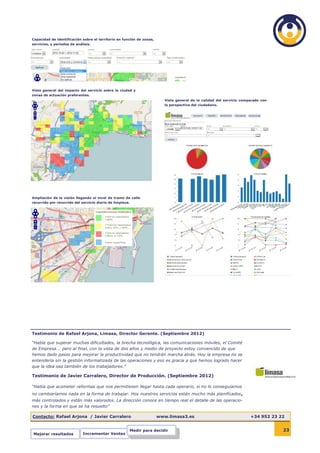 Capacidad de identificación sobre el territorio en función de zonas,
servicios, y periodos de análisis.




Vista general del impacto del servicio sobre la ciudad y
zonas de actuación preferentes.
                                                                          Vista general de la calidad del servicio comparada con
                                                                          la perspectiva del ciudadano.




Ampliación de la visión llegando al nivel de tramo de calle
recorrido por recorrido del servicio diario de limpieza.




Testimonio de Rafael Arjona, Limasa, Director Gerente. (Septiembre 2012)

“Había que superar muchas dificultades, la brecha tecnológica, las comunicaciones móviles, el Comité
de Empresa... pero al final, con la vista de dos años y medio de proyecto estoy convencido de que
hemos dado pasos para mejorar la productividad que no tendrán marcha atrás. Hoy la empresa no se
entendería sin la gestión informatizada de las operaciones y eso es gracia a que hemos logrado hacer
que la idea sea también de los trabajadores.”

Testimonio de Javier Carralero, Director de Producción. (Septiembre 2012)

“Había que acometer reformas que nos permitiesen llegar hasta cada operario, si no lo conseguíamos
no cambiaríamos nada en la forma de trabajar. Hoy nuestros servicios están mucho más planificados,
más controlados y están más valorados. La dirección conoce en tiempo real el detalle de las operacio-
nes y la forma en que se ha resuelto”

Contacto: Rafael Arjona / Javier Carralero                             www.limasa3.es                                  +34 952 23 22


                                                      Medir para decidir                                                           23
Mejorar resultados          Incrementar Ventas
 