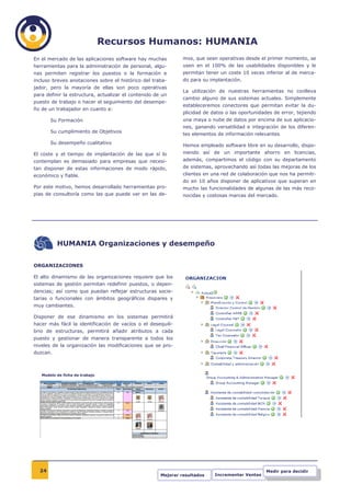 Recursos Humanos: HUMANIA
En el mercado de las aplicaciones software hay muchas          mos, que sean operativas desde el primer momento, se
herramientas para la administración de personal, algu-         usen en el 100% de las usabilidades disponibles y le
nas permiten registrar los puestos o la formación e            permitan tener un coste 10 veces inferior al de merca-
incluso breves anotaciones sobre el histórico del traba-       do para su implantación.
jador, pero la mayoría de ellas son poco operativas
                                                               La utilización de nuestras herramientas no conlleva
para definir la estructura, actualizar el contenido de un
                                                               cambio alguno de sus sistemas actuales. Simplemente
puesto de trabajo o hacer el seguimiento del desempe-
                                                               estableceremos conectores que permitan evitar la du-
ño de un trabajador en cuanto a:
                                                               plicidad de datos o las oportunidades de error, tejiendo
       Su Formación                                            una maya o nube de datos por encima de sus aplicacio-
                                                               nes, ganando versatilidad e integración de los diferen-
       Su cumplimiento de Objetivos
                                                               tes elementos de información relevantes.
       Su desempeño cualitativo
                                                               Hemos empleado software libre en su desarrollo, dispo-
El coste y el tiempo de implantación de las que sí lo          niendo así de un importante ahorro en licencias,
contemplan es demasiado para empresas que necesi-              además, compartimos el código con su departamento
tan disponer de estas informaciones de modo rápido,            de sistemas, aprovechando así todas las mejoras de los
económico y fiable.                                            clientes en una red de colaboración que nos ha permiti-
                                                               do en 10 años disponer de aplicativos que superan en
Por este motivo, hemos desarrollado herramientas pro-          mucho las funcionalidades de algunas de las más reco-
pias de consultoría como las que puede ver en las de-          nocidas y costosas marcas del mercado.




          HUMANIA Organizaciones y desempeño


ORGANIZACIONES

El alto dinamismo de las organizaciones requiere que los
sistemas de gestión permitan redefinir puestos, o depen-
dencias; así como que puedan reflejar estructuras socie-
tarias o funcionales con ámbitos geográficos dispares y
muy cambiantes.

Disponer de ese dinamismo en los sistemas permitirá
hacer más fácil la identificación de vacíos o el desequili-
brio de estructuras, permitirá añadir atributos a cada
puesto y gestionar de manera transparente a todos los
niveles de la organización las modificaciones que se pro-
duzcan.



   Modelo de ficha de trabajo




  24                                                                                              Medir para decidir
                                                      Mejorar resultados    Incrementar Ventas
 