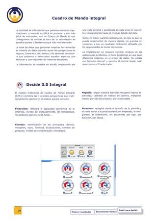 Cuadro de Mando integral


La cantidad de información que generan nuestras orga-        una vista general y ponderada de cada área en concre-
nizaciones, a menudo es difícil de procesar y aún más        to y descendiendo hasta el nivel de detalle del dato.
difícil de interpretar, con un Cuadro de Mando lo que
                                                             Como en todas nuestras aplicaciones, la idea es que se
conseguimos es centrar el foco de la información en
                                                             pueda implementar de manera rápida, sin grandes in-
aquellos puntos o tendencias que más nos interesan.
                                                             versiones y con un resultado fácilmente utilizable por
La nube de datos que gestionan nuestras herramientas         los responsables de tomar decisiones.
de minería de datos permite aunar las perspectivas de
                                                             La implantación no requiere cambiar ninguna de las
negocio, financiera, de clientes o de personas de mane-
                                                             aplicaciones existentes, ni tiene problemas en que sean
ra que podamos ir detectando aquellos aspectos que
                                                             diferentes sistemas en el origen de datos. Se instala
destacan y que requieren de nuestras decisiones.
                                                             con formato internet y permite el control desde cual-
La información se muestra en escala, empezando por           quier punto o IP autorizada.




          Decide 3.0 Integral

El modelo tradicional de Cuadro de Mando Integral            Negocio: según nuestra actividad recogerá índices de
(C.M.I.) combina las 4 grandes perspectivas que tradi-       actividad, cantidad de trabajo en cartera, márgenes
cionalmente usamos en el análisis para la decisión.          medios por tipo de proyecto, por responsable….



Financiero: reflejará la capacidad económica de la           Personas: recogerá desde el tamaño de la plantilla y
empresa, niveles de endeudamiento, de rentabilidad,          el coste social a la productividad por empleado, la anti-
necesidades operativas de fondo….                            güedad, el absentismo, los accidentes por tipo, por
                                                             duración, por causa…


Clientes: identificación de los principales clientes,
márgenes, tipos, fidelidad, localizaciones, familias de
producto, niveles de concentración, morosidad…




  26                                                                                            Medir para decidir
                                                    Mejorar resultados    Incrementar Ventas
 