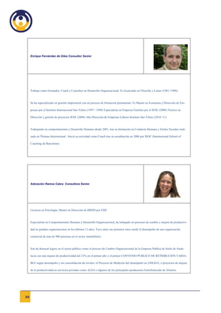 Enrique Fernández de Giles Consultor Senior




     Trabaja como Formador, Coach y Consultor en Desarrollo Organizacional. Es licenciado en Filosofía y Letras (1983 /1988).



     Se ha especializado en gestión empresarial con un proceso de formación permanente. Es Master en Economía y Dirección de Em-

     presas por el Instituto Internacional San Telmo (1997 / 1998) Especialista en Empresa Familiar por el IESE (2000) Técnico en

     Dirección y gestión de proyectos IESE (2004) Alta Dirección de Empresas Líderes Instituto San Telmo (2010 /11)



     Trabajando en comportamiento y Desarrollo Humano desde 2001, tras su formación en Conducta Humana y Estilos Sociales reali-

     zada en Thomas International . Inició su actividad como Coach tras su acreditación en 2006 por ISOC (International School of

     Coaching de Barcelona)




     Adoración Ramos Cabra Consultora Senior




     Licencia en Psicología. Master en Dirección de RRHH por ESIC



     Especialista en Comportamiento Humano y Desarrollo Organizacional, ha trabajado en procesos de cambio y mejora de productivi-

     dad en grandes organizaciones en los últimos 11 años. Tuvo entre sus primeros retos medir el desempeño de una organización

     comercial de más de 900 personas en el sector inmobiliario.



     Son de destacar logros en el sector público como el proceso de Cambio Organizacional de la Empresa Publica de Suelo de Anda-

     lucía con una mejora de productividad del 23% en el primer año y el primer CONVENIO PUBLICO DE RETRIBUCIÓN VARIA-

     BLE según desempeño y sin consolidación de niveles; el Proyecto de Medición del desempeño en LIMASA; o proyectos de mejora

     de la productividad en servicios privados como ALSA o algunos de los principales productores hortofrutícolas de Almería.




30
 