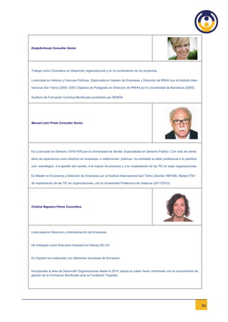DunjaSchmutz Consultor Senior




Trabaja como Consultora en Desarrollo organizacional y en la coordinación de los proyectos.


Licenciada en Historia y Ciencias Políticas. Diplomada en Gestión de Empresas y Dirección de RRHH por el Instituto Inter-

nacional San Telmo (2000 -2001) Diploma de Postgrado en Dirección de RRHH por la Universidad de Barcelona (2005).


Auditora de Formación Continua Bonificada acreditada por AENOA.




Manuel León Prieto Consultor Senior




Es Licenciado en Derecho 1974/1978 por la Universidad de Sevilla. Especialidad en Derecho Público. Con más de veinte

años de experiencia como directivo en empresas, e instituciones públicas, ha orientado su labor profesional a la planifica-

ción estratégica, a la gestión del cambio, a la mejora de procesos y a la implantación de las TIC en esas organizaciones.


Es Master en Economía y Dirección de Empresas por el Instituto Internacional San Telmo (Sevilla 1997/98). Master ITIO

de implantación de las TIC en organizaciones, por la Universidad Politécnica de Valencia (2011/2012).




Cristina Regueira Flores Consultora




Licenciada en Dirección y Administración de Empresas,



Ha trabajado como Executive Assistant en Disney EE.UU.



En España ha colaborado con diferentes empresas de formación



Incorporada al área de Desarrollo Organizacional desde el 2010, aporta su saber hacer combinado con el conocimiento de
gestión de la Formación Bonificada ante la Fundación Tripartita.




                                                                                                                              31
 