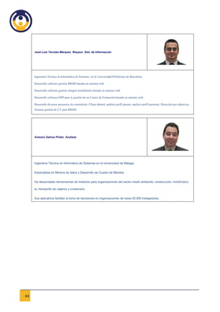 José Luis Terroba Márquez Respon. Sist. de Información




     Ingeniería Técnica en Informática de Sistemas en la Universidad Politécnica de Barcelona.

     Desarrollo software gestión RRHH basado en entorno web

     Desarrollo software gestión integral inmobiliario basado en entorno web

     Desarrollo software ERP para la gestión de un Centro de Formación basado en entorno web.

     Desarrollo diversos proyectos de consultoría: Clima laboral, análisis perfil puesto, análisis perfil personal, Dirección por objetivos,
     Sistema gestión de CV para RRHH.




     Antonio Gálvez Prieto Analista




     Ingeniería Técnica en Informática de Sistemas en la Universidad de Málaga.


     Especialista en Minería de datos y Desarrollo de Cuadro de Mandos.


     Ha desarrollado herramientas de medición para organizaciones del sector medio ambiente, construcción, hortofrutíco-

     la, transporte de viajeros y conservero.


     Sus aplicativos facilitan la toma de decisiones en organizaciones de hasta 20.000 trabajadores.




32
 