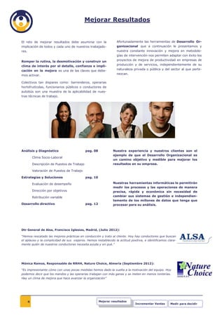 Mejorar Resultados


El reto de mejorar resultados debe asumirse con la                  Afortunadamente las herramientas de Desarrollo Or-
implicación de todos y cada uno de nuestros trabajado-              ganizacional que a continuación le presentamos y
res.                                                                nuestra constante innovación y mejora en metodolo-
                                                                    gías de intervención nos permiten adaptar con éxito los
Romper la rutina, la desmotivación y construir un                   proyectos de mejora de productividad en empresas de
clima de interés por el detalle, confianza e impli-                 producción y de servicios, independientemente de su

cación en la mejora es una de las claves que debe-                  naturaleza privada o pública y del sector al que perte-
mos activar.                                                        nezcan.

Colectivos tan dispares como: barrenderos, operarias
hortofrutícolas, funcionarios públicos o conductores de
autobús son una muestra de la aplicabilidad de nues-
tras técnicas de trabajo.




Análisis y Diagnóstico                         pag. 08            Nuestra experiencia y nuestros clientes son el
                                                                  ejemplo de que el Desarrollo Organizacional es
           Clima Socio-Laboral
                                                                  un camino objetivo y medible para mejorar los
           Descripción de Puestos de Trabajo                      resultados en su empresa.

           Valoración de Puestos de Trabajo

Estrategias y Soluciones                       pag. 10

           Evaluación de desempeño                                Nuestras herramientas informáticas le permitirán
                                                                  medir los procesos y las operaciones de manera
           Dirección por objetivos                                precisa, rápida y económica sin necesidad de
           Retribución variable                                   cambiar sus sistemas de gestión e independien-
                                                                  temente de los millones de datos que tenga que
Desarrollo directivo                           pag. 12            procesar para su análisis.




Dtr General de Alsa, Francisco Iglesias, Madrid, (Julio 2012):

“Hemos rescatado las mejores prácticas en conducción y trato al cliente. Hoy hay conductores que buscan
el aplauso y la complicidad de sus viajeros. Hemos restablecido la actitud positiva, e identificamos clara-
mente quién de nuestros conductores necesita ayuda y en qué.”




Mónica Ramos, Responsable de RRHH, Nature Choice, Almería (Septiembre 2012):

“Es impresionante cómo con unas pocas medidas hemos dado la vuelta a la motivación del equipo. Hoy
podemos decir que los mandos y las operarias trabajan con más ganas y se meten en menos tonterías.
Hay un clima de mejora que hace avanzar la organización”




       4                                                 Mejorar resultados
                                                                               Incrementar Ventas      Medir para decidir
 