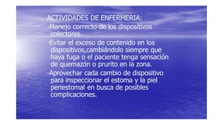 ACTIVIDADES DE ENFERMERIA:
-Manejo correcto de los dispositivos
colectores.
-Evitar el exceso de contenido en los
dispositivos,cambiándolo siempre que
haya fuga o el paciente tenga sensación
de quemazón o prurito en la zona.
-Aprovechar cada cambio de dispositivo
para inspeccionar el estoma y la piel
periestomal en busca de posibles
complicaciones.
 