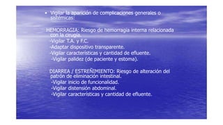 • Vigilar la aparición de complicaciones generales o
sistémicas:
HEMORRAGIA: Riesgo de hemorragia interna relacionada
con la cirugía.
-Vigilar T.A. y F.C.
-Adaptar dispositivo transparente.
-Vigilar características y cantidad de efluente.
-Vigilar palidez (de paciente y estoma).
DIARREA / ESTREÑIMIENTO: Riesgo de alteración del
patrón de eliminación intestinal.
-Vigilar inicio de funcionalidad.
-Vigilar distensión abdominal.
-Vigilar características y cantidad de efluente.
 