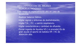 DESCOMPENSACIÓN DEL BALANCE
HIDROELECTROLÍTICO.
Este riesgo es especialmente alto en caso de
ileostomía.
-Realizar balance hídrico.
-Vigilar signos y síntomas de deshidratación.
-Vigilar T.A. , F.C. y patrón respitatorio.
-Vigilar características y cantidad de efluente.
-Forzar ingesta de líquidos VO ( si procede):Es de
gran ayuda el aporte de batidos HP / HC de
absorción alta.
 