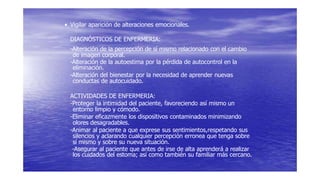 • Vigilar aparición de alteraciones emocionales.
DIAGNÓSTICOS DE ENFERMERIA:
-Alteración de la percepción de sí mismo relacionado con el cambio
de imagen corporal.
-Alteración de la autoestima por la pérdida de autocontrol en la
eliminación.
-Alteración del bienestar por la necesidad de aprender nuevas
conductas de autocuidado.
ACTIVIDADES DE ENFERMERIA:
-Proteger la intimidad del paciente, favoreciendo así mismo un
entorno limpio y cómodo.
-Eliminar eficazmente los dispositivos contaminados minimizando
olores desagradables.
-Animar al paciente a que exprese sus sentimientos,respetando sus
silencios y aclarando cualquier percepción erronea que tenga sobre
sí mismo y sobre su nueva situación.
-Asegurar al paciente que antes de irse de alta aprenderá a realizar
los cuidados del estoma; así como también su familiar más cercano.
 