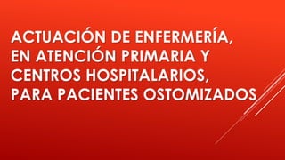 ACTUACIÓN DE ENFERMERÍA,
EN ATENCIÓN PRIMARIA Y
CENTROS HOSPITALARIOS,
PARA PACIENTES OSTOMIZADOS
 