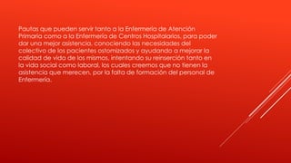 Pautas que pueden servir tanto a la Enfermería de Atención
Primaria como a la Enfermería de Centros Hospitalarios, para poder
dar una mejor asistencia, conociendo las necesidades del
colectivo de los pacientes ostomizados y ayudando a mejorar la
calidad de vida de los mismos, intentando su reinserción tanto en
la vida social como laboral, los cuales creemos que no tienen la
asistencia que merecen, por la falta de formación del personal de
Enfermería.
 