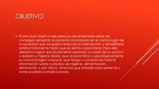 OBJETIVO
 El principal objetivo del personal de enfermería debe ser
conseguir reinsertar al paciente ostomizado en el mismo lugar de
la sociedad que ocupaba antes de la intervención y rehabilitarlo
satisfactoriamente hasta que se sienta capacitado. Para ello,
debemos lograr que el paciente aprenda a cuidar de su estoma
y realizar su higiene diaria, que acepte física y psicológicamente
su nueva imagen corporal, que tenga y comprenda toda la
información sobre cuidados de higiene, alimentación,
eliminación y por último, tenemos que instruirle para detectar y
evitar posibles complicaciones.
 