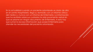 En la actualidad cuando un paciente ostomizado es dado de alta
en el centro Hospitalario, llega su domicilio con un informe clínico
del médico y nunca con un informe de Enfermería. La información
que ha recibido sobre sus cuidados ha sido puramente verbal sin
que se plasme en ningún documento de Enfermería. A esto hay
que sumar la escasa información que posee Enfermería para
atender las necesidades del paciente ostomizado.
 