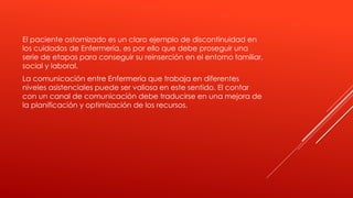 El paciente ostomizado es un claro ejemplo de discontinuidad en
los cuidados de Enfermería, es por ello que debe proseguir una
serie de etapas para conseguir su reinserción en el entorno familiar,
social y laboral.
La comunicación entre Enfermería que trabaja en diferentes
niveles asistenciales puede ser valiosa en este sentido. El contar
con un canal de comunicación debe traducirse en una mejora de
la planificación y optimización de los recursos.
 