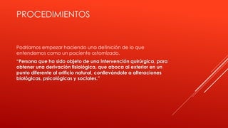 PROCEDIMIENTOS
Podríamos empezar haciendo una definición de lo que
entendemos como un paciente ostomizado.
“Persona que ha sido objeto de una intervención quirúrgica, para
obtener una derivación fisiológica, que aboca al exterior en un
punto diferente al orificio natural, conllevándole a alteraciones
biológicas, psicológicas y sociales.”
 