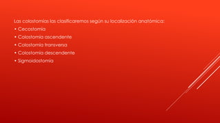 Las colostomías las clasificaremos según su localización anatómica:
• Cecostomía
• Colostomía ascendente
• Colostomía transversa
• Colostomía descendente
• Sigmoidostomía
 