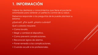 1. INFORMACIÓN
Valorar las destrezas y conocimientos que tiene el paciente
ostomizado para obtener un perfecto control de su salud.
Debemos responder a las preguntas de le puede plantear su
estoma:
¿Qué es?, ¿Por qué?, ¿Hasta cuándo?
Qué cuidados requiere:
• Como lavarlo.
• Elegir y cambiar el dispositivo.
• Como prevenir complicaciones.
• Reconocer signos de alarma.
• Poner remedio a las complicaciones.
• Cuando acudir a los profesionales.
 