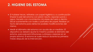 2. HIGIENE DEL ESTOMA
 Si hubiese heces, retirarlas con papel higiénico y a continuación
limpiar la piel del estoma con jabón neutro, esponja suave y
agua. Hacerlo con movimientos circulares de fuera a dentro.
Secar suavemente con toalla o pañuelos de papel. Realizar un
tacto del estoma para detectar posibles modificaciones del
mismo.
 Medir el diámetro del estoma con ayuda de un medidor. El
dispositivo se deberá ajustar lo máximo posible al diámetro del
estoma, para prevenir irritaciones cutáneas o lesiones en el
propio estoma. El estoma se suele reducir durante los primeros
meses después de la intervención.
 