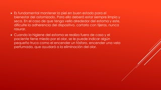  Es fundamental mantener la piel en buen estado para el
bienestar del ostomizado. Para ello deberá estar siempre limpia y
seca. En el caso de que tenga vello alrededor del estoma y este,
dificulte la adherencia del dispositivo, cortarlo con tijeras, nunca
rasurar.
 Cuando la higiene del estoma se realiza fuera de casa y el
paciente tiene miedo por el olor, se le puede indicar algún
pequeño truco como el encender un fósforo, encender una vela
perfumada, que ayudará a la eliminación del olor.
 