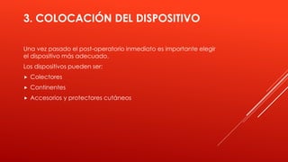 3. COLOCACIÓN DEL DISPOSITIVO
Una vez pasado el post-operatorio inmediato es importante elegir
el dispositivo más adecuado.
Los dispositivos pueden ser:
 Colectores
 Continentes
 Accesorios y protectores cutáneos
 