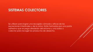 SISTEMAS COLECTORES
Se utilizan para lograr una recogida cómoda y eficaz de las
excreciones intestinales y de la orina. Están formados por una parte
adhesiva que se pega alrededor del estoma y una bolsa o
colector para recoger los productos de desecho.
 
