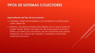 TIPOS DE SISTEMAS COLECTORES
Dependiendo del tipo de evacuación
 Cerrados.- Están termosellados y es necesario una bolsa para
cada utilización.
 Abiertos.- El extremo inferior está abierto con lo que la bolsa se
puede vaciar. Existen dos tipos, los de heces que es ancha la
salida y se cierra con una pinza y los de urostomías que cierran
mediante una válvula de vaciado o conexión a otra bolsa
colectora nocturna.
 