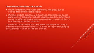 Dependiendo del sistema de sujeción
 Único.- El adhesivo y la bolsa forman una sola pieza que se
coloca directamente sobre la piel.
 Múltiple.- El disco adhesivo y la bolsa son dos elementos que se
presentan por separado. La bolsa se adapta al disco a través de
un aro de plástico. Se dice que son dos piezas cuando el disco y
la bolsa engranan directamente.
Los sistemas más modernos se denominan de tres piezas, ya que
además existe un tercer elemento, el cierre de seguridad (clipper)
que garantiza la unión de la bolsa al disco.
 