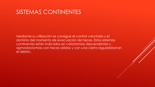 SISTEMAS CONTINENTES
Mediante su utilización se consigue el control voluntario y el
dominio del momento de evacuación de heces. Estos sistemas
continentes están indicados en colostomías descendentes y
sigmoidostomías con heces sólidas y con una cierta regularidad en
el débito.
 