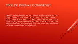 TIPOS DE SISTEMAS CONTINENTES
Irrigación.- Es el método mecánico de regulación de la actividad
intestinal, que consiste en un lavado intestinal por medio de la
introducción de agua de 500 a 1500 cc a temperatura corporal a
través del estoma. El método se basa en que el colon se vaciará y
quedará limpio de heces durante 24 o más horas hasta que llegue
un nuevo contenido de materia fecal.
 