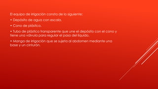El equipo de irrigación consta de lo siguiente:
• Depósito de agua con escala.
• Cono de plástico.
• Tubo de plástico transparente que une el depósito con el cono y
tiene una válvula para regular el paso del líquido.
• Manga de irrigación que se sujeta al abdomen mediante una
base y un cinturón.
 