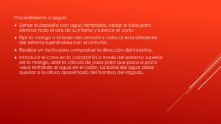 Procedimiento a seguir:
 Llenar el depósito con agua templada, cebar el tubo para
eliminar todo el aire de su interior y lubricar el cono.
 Fijar la manga a la base del cinturón y colocar esta alrededor
del estoma sujetándola con el cinturón.
 Realizar un tacto para comprobar la dirección del intestino.
 Introducir el cono en la colostomía a través del extremo superior
de la manga, abrir la válvula de paso para que poco a poco
vaya entrando el agua en el colon. La bolsa del agua debe
quedar a la altura aproximada del hombro del irrigado.
 