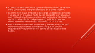  Cuando ha entrado toda el agua se cierra la válvula, se retira el
cono y se dobla la manga cerrándola en la parte superior.
 En el momento que empieza la descarga se desdobla la manga
y se aboca en el inodoro hasta que se complete la evacuación,
una vez finalizado todo el proceso, que suele durar alrededor de
una hora, el paciente podrá seguir con su higiene personal
dejando en el estoma un dispositivo mini o un obturador.
 Este sistema continente es el que más y mejores resultados está
dando en los pacientes ostomizados, ya que les da una
seguridad muy importante en el control de la emisión de las
heces.
 