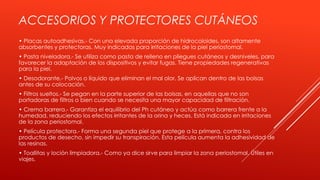 ACCESORIOS Y PROTECTORES CUTÁNEOS
• Placas autoadhesivas.- Con una elevada proporción de hidrocoloides, son altamente
absorbentes y protectoras. Muy indicadas para irritaciones de la piel periostomal.
• Pasta niveladora.- Se utiliza como pasta de relleno en pliegues cutáneos y desniveles, para
favorecer la adaptación de los dispositivos y evitar fugas. Tiene propiedades regenerativas
para la piel.
• Desodorante.- Polvos o líquido que eliminan el mal olor. Se aplican dentro de las bolsas
antes de su colocación.
• Filtros sueltos.- Se pegan en la parte superior de las bolsas, en aquellas que no son
portadoras de filtros o bien cuando se necesita una mayor capacidad de filtración.
• Crema barrera.- Garantiza el equilibrio del Ph cutáneo y actúa como barrera frente a la
humedad, reduciendo los efectos irritantes de la orina y heces. Está indicada en irritaciones
de la zona periostomal.
• Película protectora.- Forma una segunda piel que protege a la primera, contra los
productos de desecho, sin impedir su transpiración. Esta película aumenta la adhesividad de
las resinas.
• Toallitas y loción limpiadora.- Como ya dice sirve para limpiar la zona periostomal. Útiles en
viajes.
 