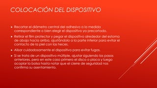 COLOCACIÓN DEL DISPOSITIVO
 Recortar el diámetro central del adhesivo a la medida
correspondiente o bien elegir el dispositivo ya precortado.
 Retirar el film protector y pegar el dispositivo alrededor del estoma
de abajo hacia arriba, ajustándolo a la parte inferior para evitar el
contacto de la piel con las heces.
 Alisar cuidadosamente el dispositivo para evitar fugas.
 Si se trata de un dispositivo múltiple, ajustar siguiendo los pasos
anteriores, pero en este caso primero el disco o placa y luego
acoplar la bolsa hasta notar que el cierre de seguridad nos
confirma su asentamiento.
 