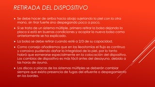 RETIRADA DEL DISPOSITIVO
 Se debe hacer de arriba hacia abajo sujetando la piel con la otra
mano, sin tirar fuerte sino despegando poco a poco.
 Si se trata de un sistema múltiple, primero retirar la bolsa dejando la
placa si está en buenas condiciones y acoplar la nueva bolsa como
anteriormente se ha explicado.
 La bolsa se debe retirar cuando esté a 2/3 de su capacidad.
 Como consejo añadiremos que en las ileostomías el flujo es continuo
y corrosivo pudiendo dañar la integridad de la piel, por lo tanto
habrá que esmerarse especialmente en la colocación del dispositivo.
Los cambios de dispositivo es más fácil antes del desayuno, debido a
las horas de ayuno.
 Los discos o placas de los sistemas múltiples se deberán cambiar
siempre que exista presencia de fugas del efluente o despegamiento
en los bordes.
 