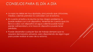 CONSEJOS PARA EL DÍA A DÍA
 La ropa no debe ser muy ajustada, procurando que cinturones,
medias y demás prendas no coincidan con el estoma.
 En cuanto al baño y la ducha no hay ningún problema, lo
puede realizar con o sin dispositivo, teniendo en cuenta que si lo
lleva a cabo con dispositivo el agua caliente puede hacer
perder adhesividad y si lo hace sin dispositivo puede tener
pérdidas.
 Puede desarrollar cualquier tipo de trabajo siempre que no
requiera demasiados esfuerzos, pero disponiendo de algún lugar
para poder realizar el aseo de su estoma.
 